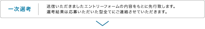 一次選考 送信いただきましたエントリーフォームの内容をもとに先行致します。選考結果は応募いただいた型全てにご連絡させていただきます。